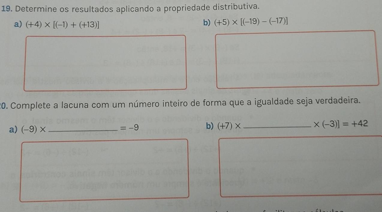 Determine os resultados aplicando a propriedade distributiva. 
a) (+4)* [(-1)+(+13)]
b) (+5)* [(-19)-(-17)]
20. Complete a lacuna com um número inteiro de forma que a igualdade seja verdadeira. 
a) (-9)* _
=-9
b) (+7)* _  * (-3)]=+42