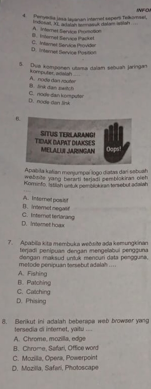 INFOI
4. Penyedia jasa layanan internet seperti Telkomsel,
Indosat, XL adalah termasuk dalam istilah ....
A. Internet Service Promotion
B. Internet Service Packet
C. Internet Service Provider
D. Internet Service Position
5. Dua komponen utama dalam sebuah jaringan
komputer, adalah ....
A. node dan router
B. link dan switch
C. node dan komputer
D. node dan link
6.
SITUS TERLARANG!
TIDAK DAPAT DIAKSES
MELALUI JARINGAN Oops!
Apabila kalian menjumpai logo diatas dari sebuah
website yang berarti terjadi pemblokiran oleh
Kominfo. Istilah untuk pemblokiran tersebut adalah
A. Interet positif
B. Internet negatif
C. Internet terlarang
D. Internet hoax
7. Apabila kita membuka website ada kemungkinan
terjadi penipuan dengan mengelabui pengguna
dengan maksud untuk mencuri data pengguna.
metode penipuan tersebut adalah ....
A. Fishing
B. Patching
C. Catching
D. Phising
8. Berikut ini adalah beberapa web browser yang
tersedia di internet, yaitu ....
A. Chrome, mozilla, edge
B. Chrome, Safari, Office word
C. Mozilla, Opera, Powerpoint
D. Mozilla, Safari, Photoscape