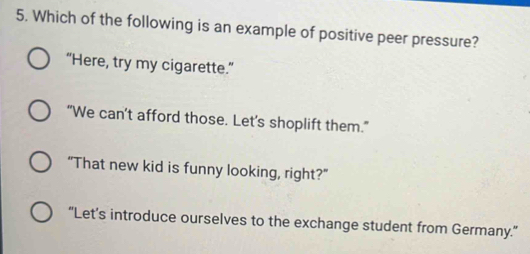 Which of the following is an example of positive peer pressure?
“Here, try my cigarette.”
“We can’t afford those. Let's shoplift them."
"That new kid is funny looking, right?"
“Let’s introduce ourselves to the exchange student from Germany.”