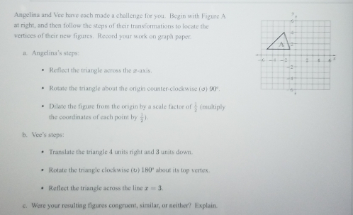 Angelina and Vee have each made a challenge for you. Begin with Figure A 
at right, and then follow the steps of their transformations to locate the 
vertices of their new figures. Record your work on graph paper. 
a. Angelina’s steps: 
Reflect the triangle across the æ-axis. 
Rotate the triangle about the origin counter-clockwise (σ) 90°. 
Dilate the figure from the origin by a scale factor of  1/2  (multiply 
the coordinates of each point by  1/2 ). 
h. Vee's steps: 
Translate the triangle 4 units right and 3 units down. 
Rotate the triangle clockwise () 180° about its top vertex. 
Reflect the triangle across the line x=3. 
c. Were your resulting figures congruent, similar, or neither? Explain.