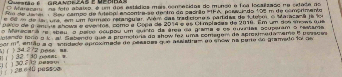 GRANDEZAS E MEDIDAS
O Maracana na foto abaixo, é um dos estádios mais conhecidos do mundo e fica localizado na cidade do
Rio de Janei Seu campo de futebol encontra-se dentro do padrão FIFA, possuindo 105 m de comprimento
e 68 m de lar ura, em um formato retangular. Além das tradicionais partidas de futebol, o Maracanã já foi
palco de grandes shows e eventos, como a Copa de 2014 e as Olimpíadas de 2016. Em um dos shows que
o Maracar ãre ebeu, o palco ocupou um quinto da área da grama e os ouvintes ocuparam o restante,
lotando todo o ko al. Sabendo que a promotoria do show fez uma contagem de aproximadamente 6 pessoas
por m^2 então a qr antidade aproximada de pessoas que assistiram ao show na parte do gramado foi de:
A) ( ) 34.2 72 pess as.
) ( ) 32.1 30 pessc s.
) ( ) 30.22 pesso 
) ( ) 28 640 pessoa.