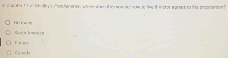 In Chapter 17 of Shelley's Frankenstein, where does the monster vow to live if Victor agrees to his proposition?
Germany
South America
France
Canada