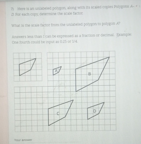 Here is an unlabeled polygon, along with its scaled copies Polygons A_ + 
D. For each copy, determine the scale factor.
What is the scale factor from the unlabeled polygon to polygon A?
Answers less than 1 can be expressed as a fraction or decimal. Example:
One fourth could be input as 0.25 or 1/4.
A
B
C
D
Your answer