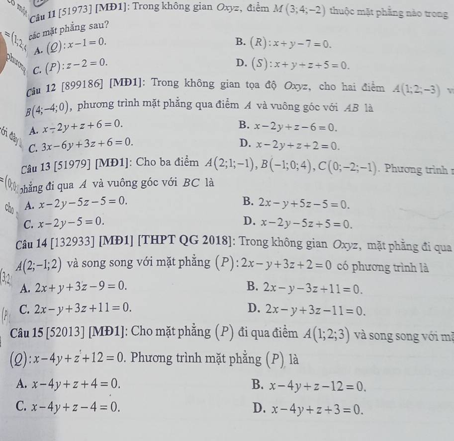 Cô một
Câu 11 [51973] [MĐ1]: Trong không gian Oxyz, điểm M(3;4;-2) thuộc mặt phẳng nào trong
=(1;2;4 các mặt phẳng sau?
A. (Q):x-1=0.
B. (R):x+y-7=0.
phuon C.
(P):z-2=0.
D. (S):x+y+z+5=0.
Câu 12 [899186] [MĐ1]: Trong không gian tọa độ Oxyz, cho hai điểm A(1;2;-3)v
B(4;-4;0) ,  phương trình mặt phẳng qua điểm A và vuông góc với AB là
A. x-2y+z+6=0.
B. x-2y+z-6=0.
Ởi đây C.
3x-6y+3z+6=0.
D. x-2y+z+2=0.
Câu 13 [51979] [MĐ1]: Cho ba điểm A(2;1;-1),B(-1;0;4),C(0;-2;-1). Phương trình r
hẳng đi qua A và vuông góc với BC là
B.
cho . A. x-2y-5z-5=0. 2x-y+5z-5=0.
D.
C. x-2y-5=0. x-2y-5z+5=0.
Câu 14 [132933] [MĐ1] [THPT QG 2018]: Trong không gian Oxyz, mặt phẳng đi qua
A(2;-1;2) và song song với mặt phẳng (P): 2x-y+3z+2=0 có phương trình là
A. 2x+y+3z-9=0. B. 2x-y-3z+11=0.
C. 2x-y+3z+11=0. D. 2x-y+3z-11=0.
Câu 15 [52013] [MĐ1]: Cho mặt phẳng (P) đi qua điểm A(1;2;3) và song song với mã
(2): x-4y+z+12=0. Phương trình mặt phẳng (P) là
A. x-4y+z+4=0. B. x-4y+z-12=0.
C. x-4y+z-4=0. D. x-4y+z+3=0.