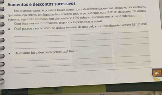 Aumentos e descontos sucessivos 
Em diversos casos, é possível haver aumentos e descontos sucessivos. Imagine, por exemplo, 
que uma loja entrou em liquidação e colocou todo o seu estoque com 30% de desconto. Na última 
semana, a gerente anunciou um desconto de 10% sobre o desconto que já havia sido dado. 
Com base nessas informações, responda às perguntas a seguir. 
_ 
Qual passou a ser o preço, na última semana, de uma calça que inicialmente custava RS 120,00? 
_ 
_ 
_ 
De quanto foi o desconto percentual final? 
_ 
_
45