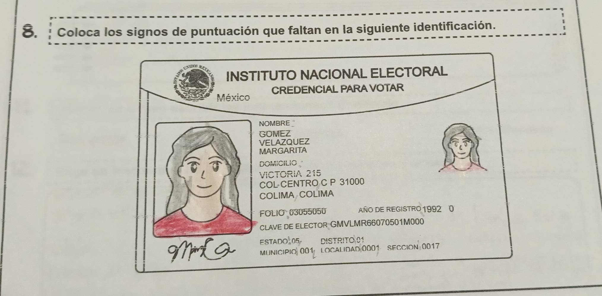 Coloca los signos de puntuación que faltan en la siguiente identificación. 
INSTITUTO NACIONAL ELECTORAL 
México CREDENCIAL PARA VOTAR 
NOMBRE _ 
GOMEZ 
VELAZQUEZ 
MARGARITA 
DOMICILIO 
VICTORIA 215
COL CENTRO C P 31000
COLIMA COLIMA 
FOLIO 03055050 AÑO DE REGISTRO 1992 0 
CLAVE DE ELECTOR GMVLMR66070501M000 
ESTADO 05 DISTRITO 01 
MiL2 Municipi 001 LOcalidad 0001 SECCION 0017