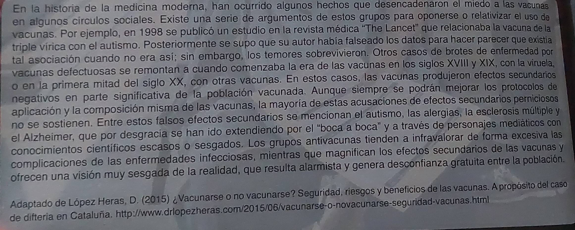 En la historia de la medicina moderna, han ocurrido algunos hechos que desencadenaron el miedo a las vacunas
en algunos círculos sociales. Existe una serie de argumentos de estos grupos para oponerse o relativizar el uso de
vacunas. Por ejemplo, en 1998 se publicó un estudio en la revista médica “The Lancet' que relacionaba la vacuna de la
triple vírica con el autismo. Posteriormente se supo que su autor había falseado los datos para hacer parecer que existía
tal asociación cuando no era así; sin embargo, los temores sobrevivieron. Otros casos de brotes de enfermedad por
vacunas defectuosas se remontan a cuando comenzaba la era de las vacunas en los siglos XVIII y XIX, con la viruela,
o en la primera mitad del siglo XX, con otras vacunas. En estos casos, las vacunas produjeron efectos secundarios
negativos en parte significativa de la población vacunada. Aunque siempre se podrán mejorar los protocolos de
aplicación y la composición misma de las vacunas, la mayoría de estas acusaciones de efectos secundarios perniciosos
no se sostienen. Entre estos falsos efectos secundarios se mencionan el autismo, las alergias, la esclerosis múltiple y
el Alzheimer, que por desgracia se han ido extendiendo por el “boca a boca” y a través de personajes mediáticos con
conocimientos científicos escasos o sesgados. Los grupos antivacunas tienden a infravalorar de forma excesiva las
complicaciones de las enfermedades infecciosas, mientras que magnifican los efectos secundarios de las vacunas y
ofrecen una visión muy sesgada de la realidad, que resulta alarmista y genera desconfianza gratuita entre la población.
Adaptado de López Heras, D. (2015) ¿Vacunarse o no vacunarse? Seguridad, riesgos y beneficios de las vacunas. A propósito del caso
de difteria en Cataluña. http://www.drlopezheras.com/2015/06/vacunarse-o-novacunarse-seguridad-vacunas.html