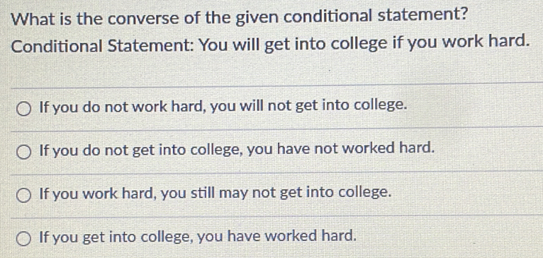 What is the converse of the given conditional statement?
Conditional Statement: You will get into college if you work hard.
If you do not work hard, you will not get into college.
If you do not get into college, you have not worked hard.
If you work hard, you still may not get into college.
If you get into college, you have worked hard.