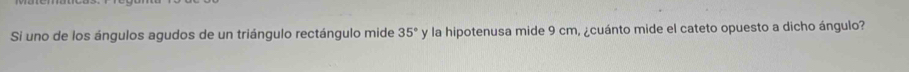 Si uno de los ángulos agudos de un triángulo rectángulo mide 35° y la hipotenusa mide 9 cm, ¿cuánto mide el cateto opuesto a dicho ángulo?