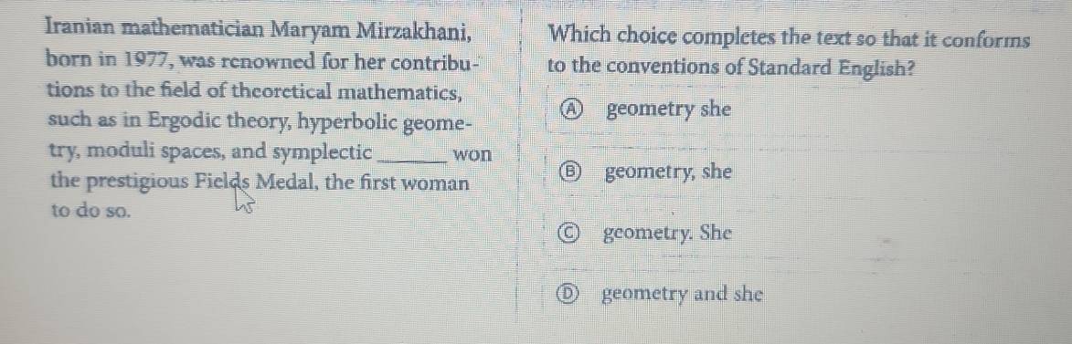 Iranian mathematician Maryam Mirzakhani, Which choice completes the text so that it conforms
born in 1977, was renowned for her contribu- to the conventions of Standard English?
tions to the field of theoretical mathematics,
such as in Ergodic theory, hyperbolic geome-
) geometry she
try, moduli spaces, and symplectic _won
the prestigious Fields Medal, the first woman
geometry, she
to do so.
geometry. She
)) geometry and she