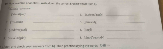 Now read the phonetics'. Write down the correct English words from a). 
phonetics - Lautschrift 
1. ['strʌktʃrəl] _5. [dɪ,skrımı'neɪ∫n]_ 
2. ['rei,sızm] _6. ['prıvəlıdʒ]_ 
3. [,ɪndɪ'vɪdʒuəl] _7. ['saʊʃl]_ 
4. [,baɪə'lɒdʒıkl] _8. [,dɪsəd'vɑ:ntɪdʒ]_ 
Listen and check your answers from b). Then practice saying the words. 15