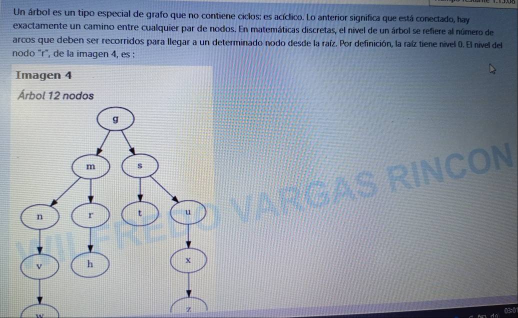 Un árbol es un tipo especial de grafo que no contiene ciclos: es acíclico. Lo anterior significa que está conectado, hay 
exactamente un camino entre cualquier par de nodos. En matemáticas discretas, el nivel de un árbol se refiere al número de 
arcos que deben ser recorridos para llegar a un determinado nodo desde la raíz. Por definición, la raíz tiene nivel 0. El nível del 
nodo "r", de la imagen 4, es : 
ON 
z 
03:0 
w