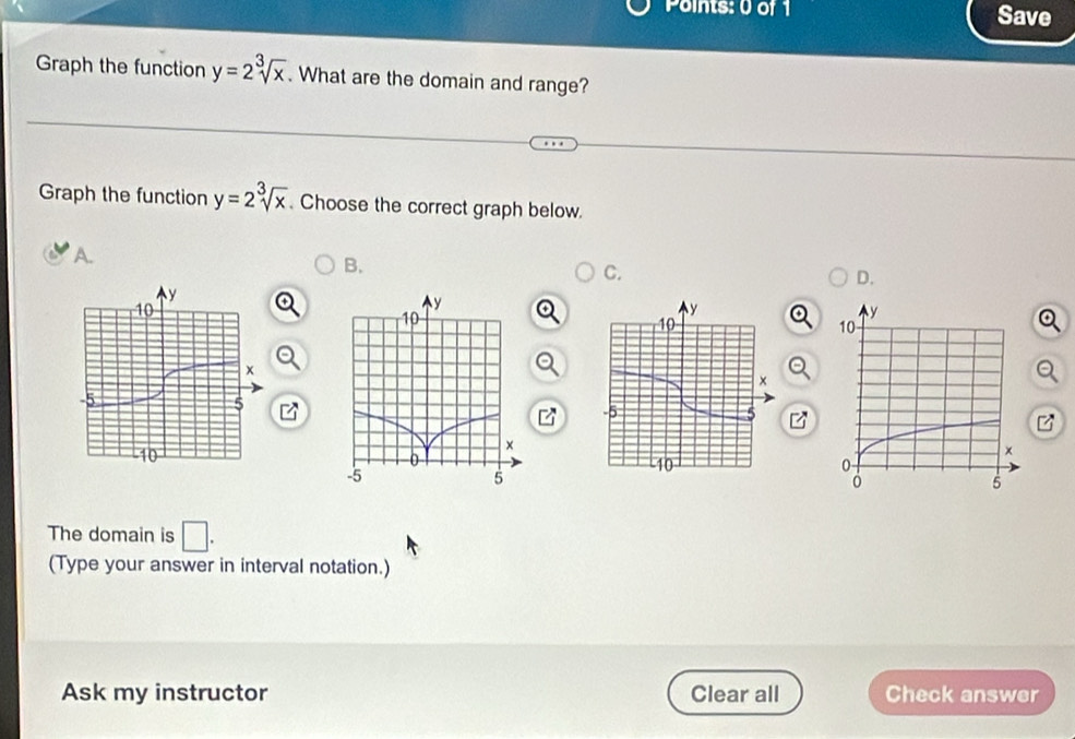 Save 
Graph the function y=2sqrt[3](x). What are the domain and range? 
Graph the function y=2sqrt[3](x). Choose the correct graph below. 
A. 
B. 
C. 
D. 

B 
The domain is □ 
(Type your answer in interval notation.) 
Ask my instructor Clear all Check answer