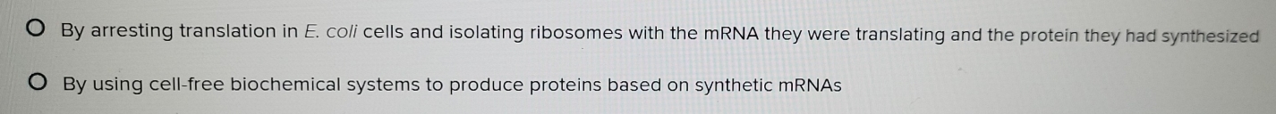By arresting translation in E. co/i cells and isolating ribosomes with the mRNA they were translating and the protein they had synthesized
By using cell-free biochemical systems to produce proteins based on synthetic mRNAs