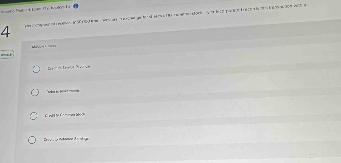 octoring Enabled: Exam #1 (Chapters 1-3)
4 Tyler Incorporated receives $150,000 from investors in exchange for shares of its common stock. Tyler Incorporated records this transaction with a
Multiple Choice
00:58:24
Credit to Service Revenue.
Debit to Investments
Credit to Common Stock.
Credit to Retained Earnings