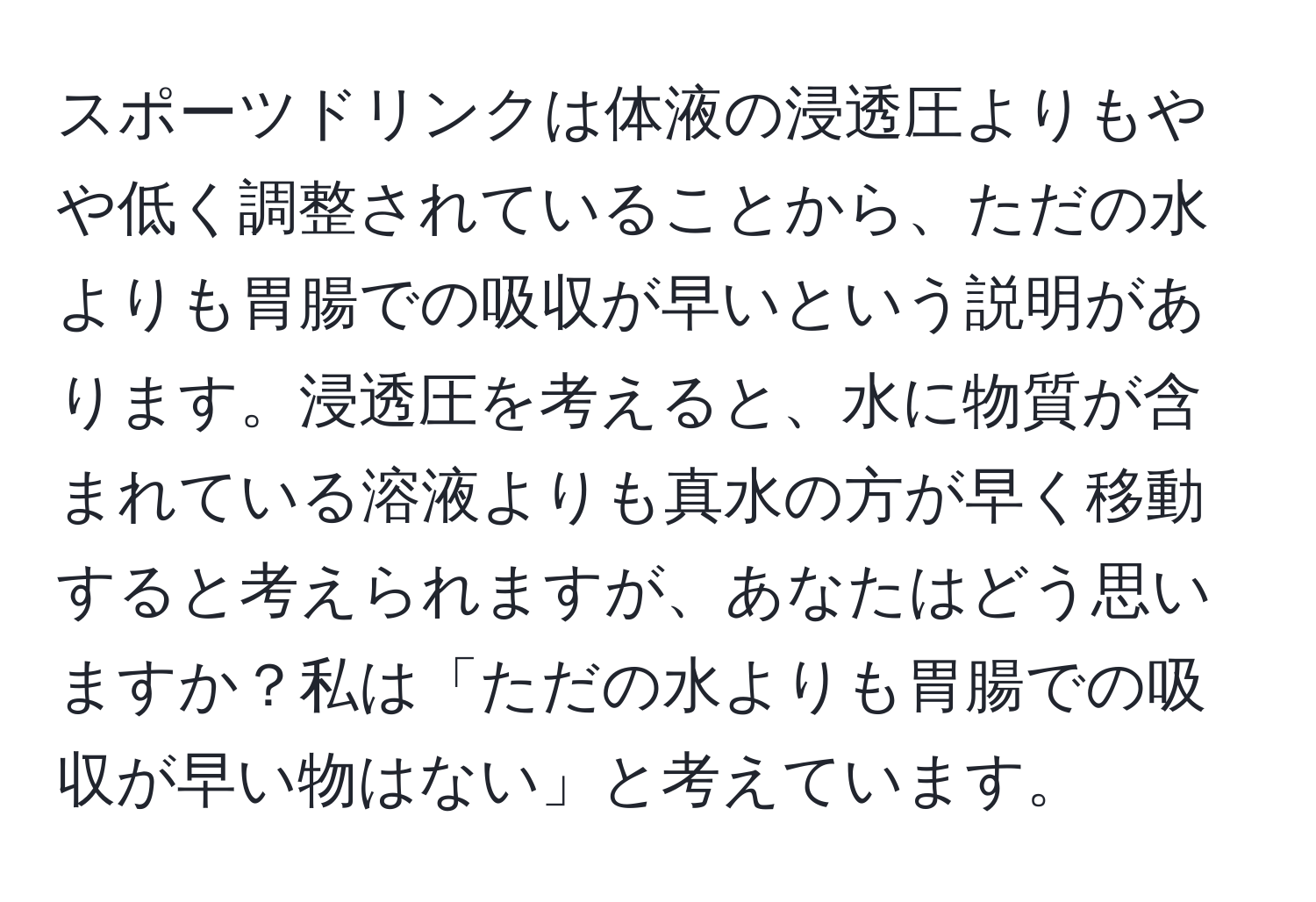 スポーツドリンクは体液の浸透圧よりもやや低く調整されていることから、ただの水よりも胃腸での吸収が早いという説明があります。浸透圧を考えると、水に物質が含まれている溶液よりも真水の方が早く移動すると考えられますが、あなたはどう思いますか？私は「ただの水よりも胃腸での吸収が早い物はない」と考えています。