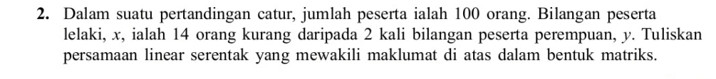 Dalam suatu pertandingan catur, jumlah peserta ialah 100 orang. Bilangan peserta 
lelaki, x, ialah 14 orang kurang daripada 2 kali bilangan peserta perempuan, y. Tuliskan 
persamaan linear serentak yang mewakili maklumat di atas dalam bentuk matriks.