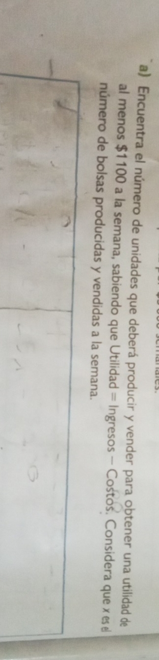 Encuentra el número de unidades que deberá producir y vender para obtener una utilidad de 
al menos $1100 a la semana, sabiendo que Utilidad = Ingresos - Costos. Considera que x es e 
número de bolsas producidas y vendidas a la semana.