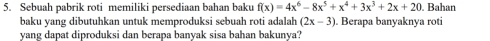 Sebuah pabrik roti memiliki persediaan bahan baku f(x)=4x^6-8x^5+x^4+3x^3+2x+20. Bahan 
baku yang dibutuhkan untuk memproduksi sebuah roti adalah (2x-3). Berapa banyaknya roti 
yang dapat diproduksi dan berapa banyak sisa bahan bakunya?