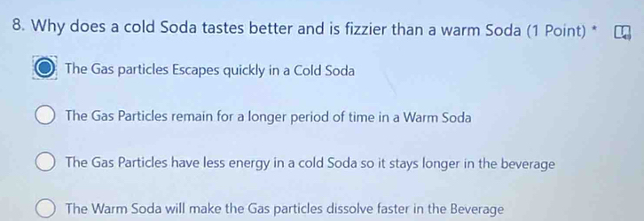 Why does a cold Soda tastes better and is fizzier than a warm Soda (1 Point) *
The Gas particles Escapes quickly in a Cold Soda
The Gas Particles remain for a longer period of time in a Warm Soda
The Gas Particles have less energy in a cold Soda so it stays longer in the beverage
The Warm Soda will make the Gas particles dissolve faster in the Beverage