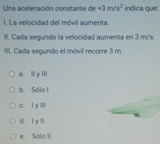 Una aceleración constante de +3m/s^2 indica que:
I. La velocidad del móvil aumenta.
II. Cada segundo la velocidad aumenta en 3 m/s.
III. Cada segundo el móvil recorre 3 m.
a、Ⅱ y ⅢI
b. Sólo I
c. I yⅢII
d、Iy l
e. Sólo II