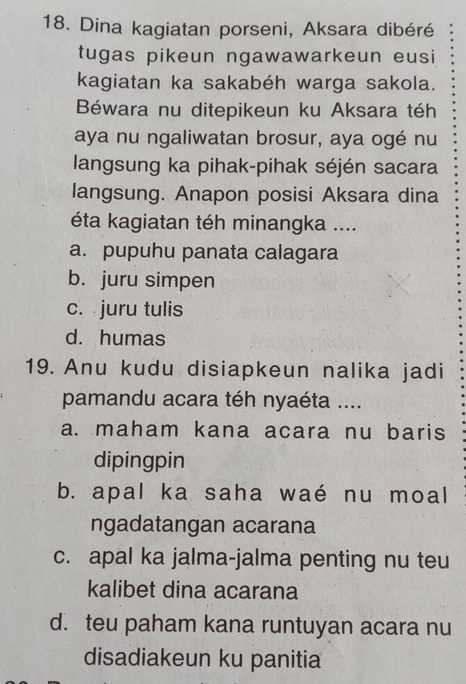 Dina kagiatan porseni, Aksara dibéré
tugas pikeun ngawawarkeun eusi
kagiatan ka sakabéh warga sakola.
Béwara nu ditepikeun ku Aksara téh
aya nu ngaliwatan brosur, aya ogé nu
langsung ka pihak-pihak séjén sacara
langsung. Anapon posisi Aksara dina
éta kagiatan téh minangka ....
a. pupuhu panata calagara
b. juru simpen
c. juru tulis
d. humas
19. Anu kudu disiapkeun nalika jadi
pamandu acara téh nyaéta ....
a. maham kana acara nu baris
dipingpin
b. apal ka saha waé nu moal
ngadatangan acarana
c. apal ka jalma-jalma penting nu teu
kalibet dina acarana
d. teu paham kana runtuyan acara nu
disadiakeun ku panitia