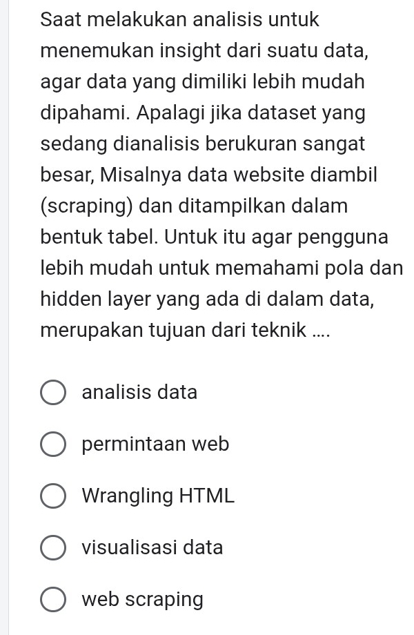 Saat melakukan analisis untuk
menemukan insight dari suatu data,
agar data yang dimiliki lebih mudah
dipahami. Apalagi jika dataset yang
sedang dianalisis berukuran sangat
besar, Misalnya data website diambil
(scraping) dan ditampilkan dalam
bentuk tabel. Untuk itu agar pengguna
lebih mudah untuk memahami pola dan
hidden layer yang ada di dalam data,
merupakan tujuan dari teknik ....
analisis data
permintaan web
Wrangling HTML
visualisasi data
web scraping