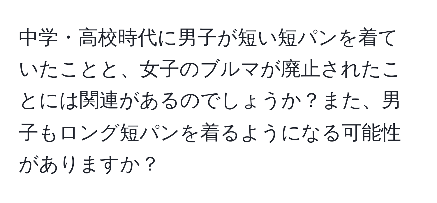 中学・高校時代に男子が短い短パンを着ていたことと、女子のブルマが廃止されたことには関連があるのでしょうか？また、男子もロング短パンを着るようになる可能性がありますか？