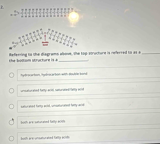 Referring to the diagrams above, the top structure is referred to as a_
the bottom structure is a_ .
hydrocarbon, hydrocarbon with double bond
unsaturated fatty acid, saturated fatty acid
saturated fatty acid, unsaturated fatty acid
both are saturated fatty acids
both are unsaturated fatty acids