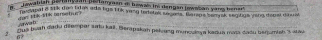 Jawablah pertanyaan-pertanyaan di bawah ini dengan jawaban yang benar! 
1. Terdapat 8 titik dan tidak ada tiga titik yang terletak segaris. Berapa banyak segitiqa yang dapat dibual 
dari titik-titik tersebut? 
Jawab: 
2. Dua buáh dadu dilempar satu kali. Berapakah peluang munculnya kedua mata dadu berjumiah 3 atau
67