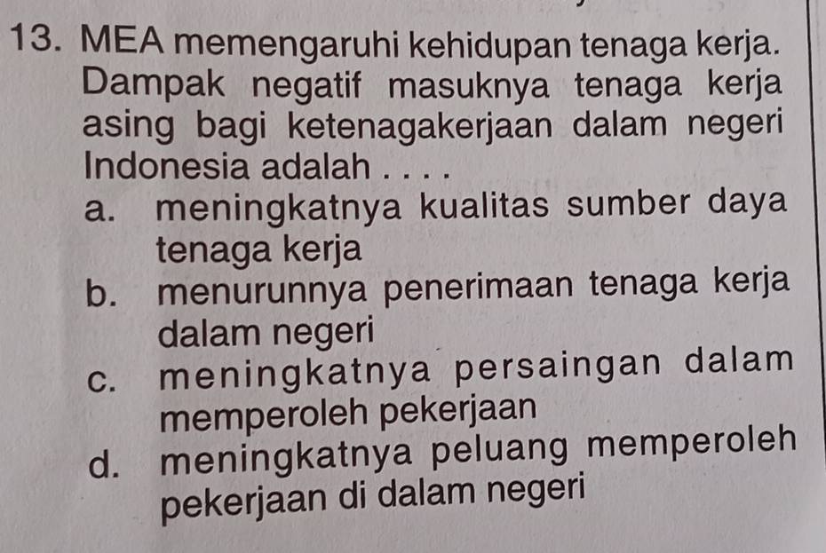 MEA memengaruhi kehidupan tenaga kerja.
Dampak negatif masuknya tenaga kerja
asing bagi ketenagakerjaan dalam negeri
Indonesia adalah . . . .
a. meningkatnya kualitas sumber daya
tenaga kerja
b. menurunnya penerimaan tenaga kerja
dalam negeri
c. meningkatnya persaingan dalam
memperoleh pekerjaan
d. meningkatnya peluang memperoleh
pekerjaan di dalam negeri