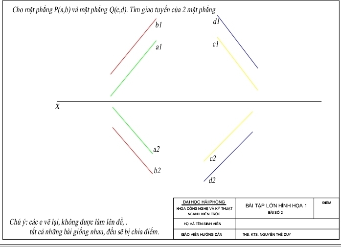 Cho mặt phẳng P(a,b) và mặt phẳng Q(c,d) 0. Tìm giao tuyến của 2 mặt phẳng
bl dì
al cl
X
a2
c2
b2
d2
ĐẠI HỌC HẢI PHÒNG
KHOA CÔNG NGHỆ VẢ Kỷ THuẠt BẢI TẠP LỚN HÌNH HOA 1 ĐÉm
NGẢNH KIêN TRÚc Bài số 2
Chú ý: các e vẽ lại, không được làm lên de. Hhọ Và tên sinh Viên
tất cả những bài giống nhau, đều se^3 bị chia điểm. Giảo ViêN Hướng Dẫn THS. KTS Nguyên THể Duy