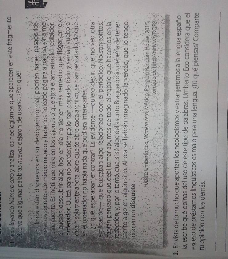 Sigue leyendo Número cero y analiza los neologismos que aparecen en este fragmento.
Observa que algunas palabras nuevas dejaron de usarse. ¿Por qué?
Los libros están dispuestos en su desorden normal, podrían haber pasado los
servicios secretos de medio mundo y haberlos hojeado página a página, y no me
daría cuenta. Es inútil que mire en los cájones o que abra el armario del recibidor.
Si querían descubrir algo, hoy en día no tienen más remedio que fisgar en el
ordenador. Quizá para no perder tiémpo lo han copiado todo y se han vuelto a
casa. Y solamente ahora, abre que fe abre cada archivo, se han percatado de que
en el ordenador no había nada que pudiera interesarles.
¿Y que esperaban encontrar? Es evidente —quiero decir, que no veo otra
explicación— que buscaban algo relacionado con el periódico. No son tontos,
habrán pençado que debí tomar apuntes de todo el trabajo que hacemos en la
redacción; y, por lo tanto, que, si sé algo del asunto Braggadocio, debería de tener
escrito algo en algún sitio. Ahora sé habrán imaginado la verdad, que lo tengo
todo en un disquete.
Fuene: Umberto Eco, Número cero, México, Penguin Random House, 2015,
tomado:de http://bitly.ws/DQP8
2. En vista de lo mucho que aportan los neologismos y extranjerismos a la lengua españo-
la, escribe qué opinas del uso de este tipo de palabras. Umberto Eco considera que el
exceso de préstamos lingüísticos es malo para una lengua. ¿Tú qué piensas? Comparte
tu opinión con los demás.
_
_