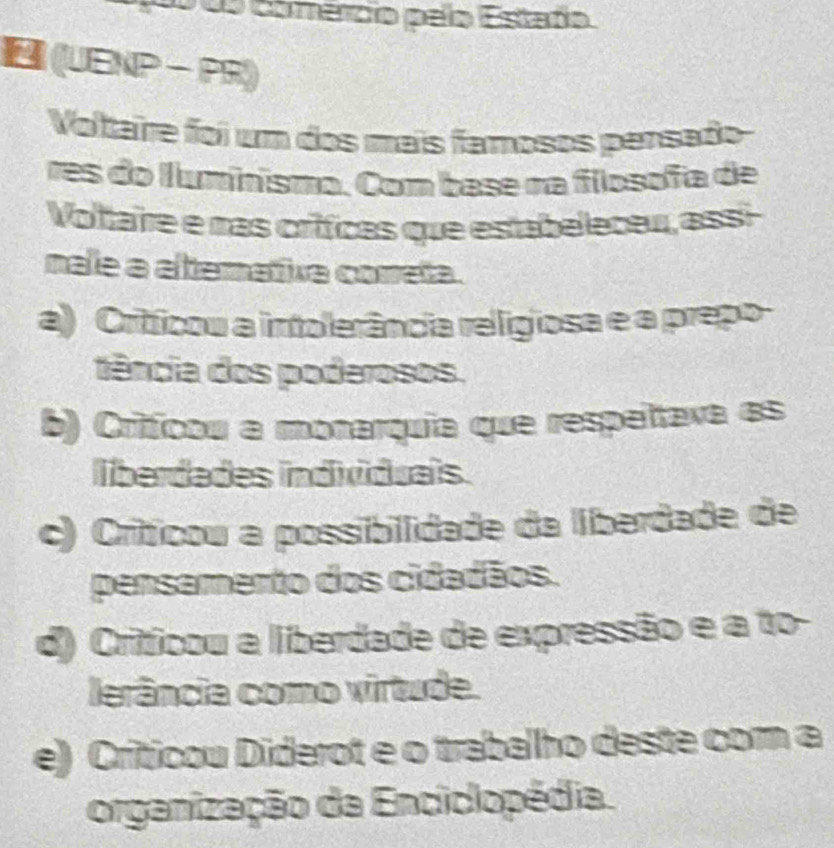 0o do comércio pelo Estado
(UENP - PR)
Voltaire foi um dos mais famosos persado-
res do llumnismo. Com base na fiosofa de
Voltaire e mas críicas que estabeleceu, assi
nale a altemativa cometa.
a) Criticou a intolerância relígiosa e a prepo-
tência dos poderosos.
b) Critíicou a monarquia que respeltava es
liberdades individuais.
c) Críticou a possibilidade da liberdade de
pensamento dos cidadãos.
d) Criticou a liberdade de expressão e a to-
lerância como virtude.
e) Criticou Diderot e o trabalho deste com a
organização da Enciclopédia.