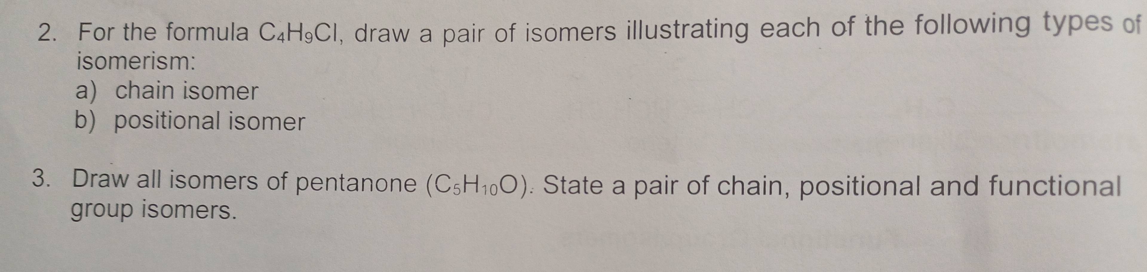 For the formula C_4H_9Cl , draw a pair of isomers illustrating each of the following types of 
isomerism: 
a) chain isomer 
b) positional isomer 
3. Draw all isomers of pentanone (C_5H_10O). State a pair of chain, positional and functional 
group isomers.