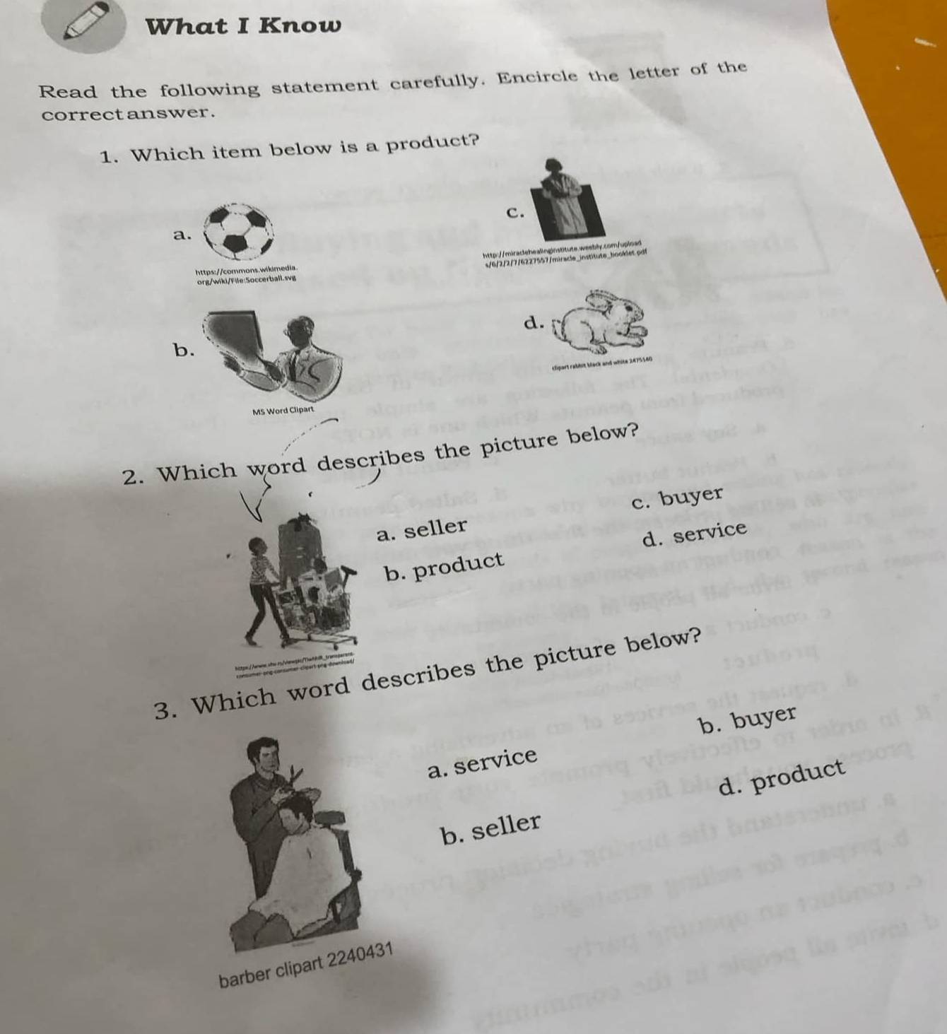 What I Know
Read the following statement carefully. Encircle the letter of the
correct answer.
1. Which item below is a product?
c.
a.
http://miraclehealinginstitute.weebly.com/uplnad
s/6/2/2/7/6227557/miracle_institute_booklet pdt
https://commons.wikimedia
org/wiki/File:Soccerball.svg
d.
b.
MS Word Clipart
2. Which word describes the picture below?
a. seller c. buyer
b. product d. service
3. Which word describes the picture below?
b. buyer
a. service
b. seller d. product
barber clipart 2240431