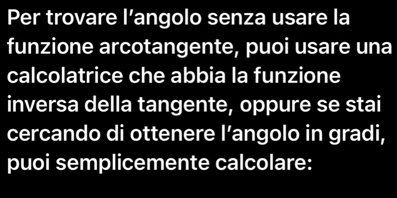 Per trovare l’angolo senza usare la 
funzione arcotangente, puoi usare una 
calcolatrice che abbia la funzione 
inversa della tangente, oppure se stai 
cercando di ottenere I’angolo in gradi, 
puoi semplicemente calcolare: