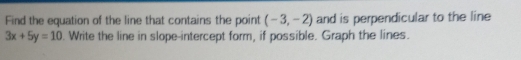 Find the equation of the line that contains the point (-3,-2) and is perpendicular to the line
3x+5y=10. Write the line in slope-intercept form, if possible. Graph the lines.