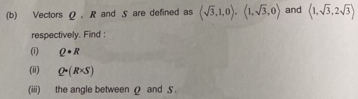 Vectors Ω , R and S are defined as langle sqrt(3),1,0rangle , langle 1,sqrt(3),0rangle and langle 1,sqrt(3), 2sqrt(3)rangle
respectively. Find : 
(i) Q· R
(ii) Q· (R* S)
(iii) the angle between Ω and S.