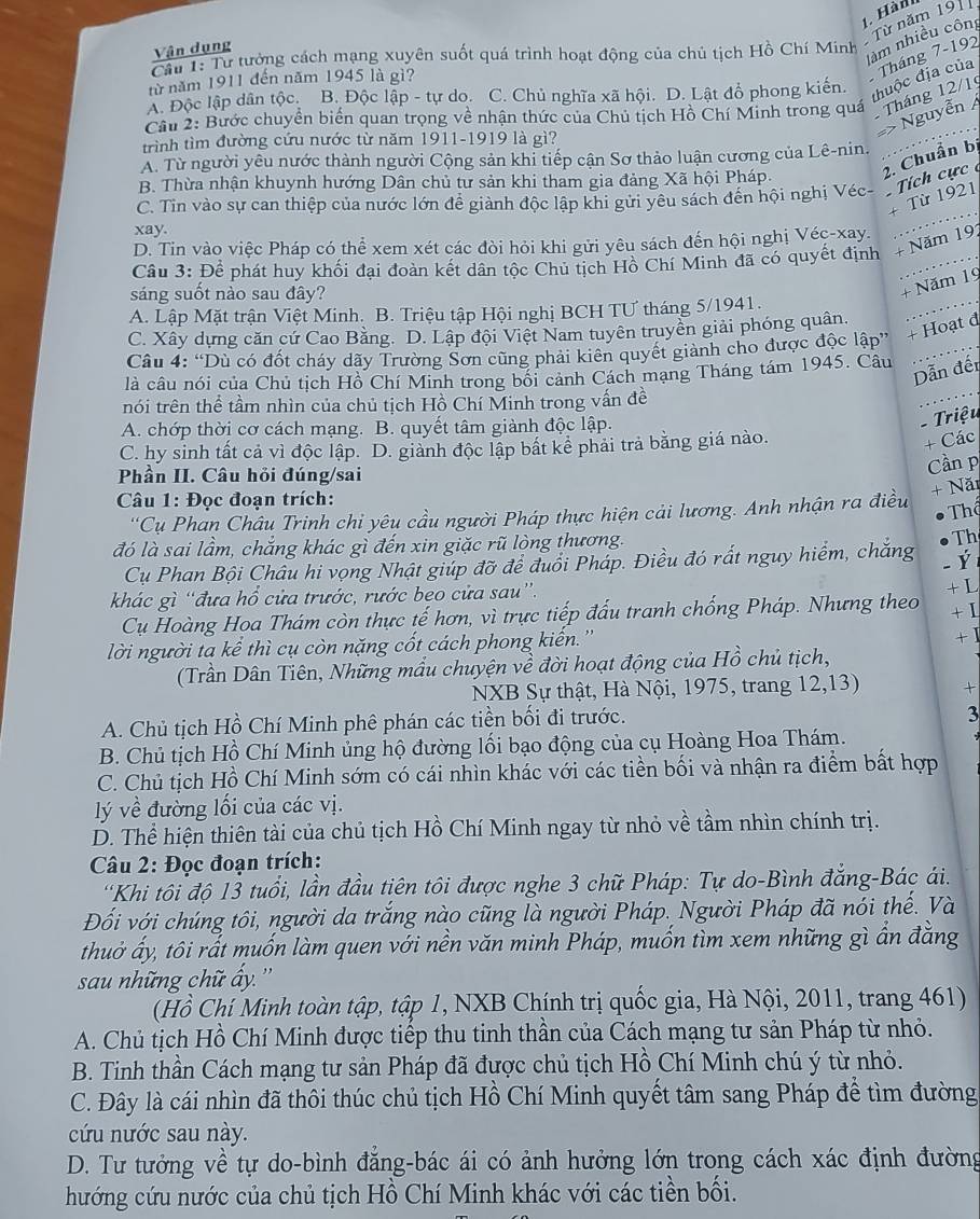 Hàn
Từ năm 1911
Vận dụng
Cầu 1: Tư tưởng cách mạng xuyên suốt quá trình hoạt động của chủ tịch Hồ Chí Minh
làm nhiều côn
từ năm 1911 đến năm 1945 là gì?
A. Độc lập dân tộc. B. Độc lập - tự do. C. Chủ nghĩa xã hội. D. Lật đồ phong kiến.
Tháng 7-192 đhuộc địa của
Cầu 2: Bước chuyển biển quan trọng về nhận thức của Chủ tịch Hồ Chí Minh trong quá  Tháng 12/1
=> Nguyễn Á
trình tìm đường cứu nước từ năm 1911-1919 là gì?
2. Chuẩn bị
A. Từ người yêu nước thành người Cộng sản khi tiếp cận Sơ thảo luận cương của Lê-nin.
B. Thừa nhận khuynh hướng Dân chủ tư sản khi tham gia đảng Xã hội Pháp.
C. Tin vào sự can thiệp của nước lớn để giành độc lập khi gửi yêu sách đến hội nghị Véc- Tích cực 
+ Từ 1921
xay.
D. Tin vào việc Pháp có thể xem xét các đòi hỏi khi gửi yêu sách đến hội nghị Véc-xay.
Câu 3: Để phát huy khối đại đoàn kết dân tộc Chủ tịch Hồ Chí Minh đã có quyết định + Năm 191
sáng suốt nào sau đây?
+ Năm 19
A. Lập Mặt trận Việt Minh. B. Triệu tập Hội nghị BCH TƯ tháng 5/1941.
C. Xây dựng căn cứ Cao Bằng. D. Lập đội Việt Nam tuyên truyền giải phóng quân,
Câu 4: “Dù có đốt cháy dãy Trường Sơn cũng phải kiên quyết giành cho được độc lập” + Hoạt đ
là câu nói của Chủ tịch Hồ Chí Minh trong bối cảnh Cách mạng Tháng tám 1945. Câu
Dẫn đến
nói trên thể tầm nhìn của chủ tịch Hồ Chí Minh trong vấn đề
A. chớp thời cơ cách mạng. B. quyết tâm giành độc lập.
- Triệu
C. hy sinh tất cả vì độc lập. D. giành độc lập bất kể phải trả bằng giá nào.
+ Các
Phần II. Câu hỏi đúng/sai
Cần p
+ Năi
Câu 1: Đọc đoạn trích:
'Cụ Phan Châu Trinh chi yêu cầu người Pháp thực hiện cải lương. Anh nhận ra điều Thể
đó là sai lầm, chăng khác gì đến xin giặc rũ lòng thương. Th
Cụ Phan Bội Châu hi vọng Nhật giúp đỡ để đuổi Pháp. Điều đó rất nguy hiểm, chắng _ Ý
khác gì “đưa hổ cửa trước, rước beo cửa sau”.
+L
Cụ Hoàng Hoa Thám còn thực tế hơn, vì trực tiếp đấu tranh chống Pháp. Nhưng theo +1
lời người ta kể thì cụ còn nặng cốt cách phong kiên. '' + 1
(Trần Dân Tiên, Những mẫu chuyện về đời hoạt động của Hồ chủ tịch,
NXB Sự thật, Hà Nội, 1975, trang 12,13) +
A. Chủ tịch Hồ Chí Minh phê phán các tiền bối đi trước.
3
B. Chủ tịch Hồ Chí Minh ủng hộ đường lối bạo động của cụ Hoàng Hoa Thám.
C. Chủ tịch Hồ Chí Minh sớm có cái nhìn khác với các tiền bối và nhận ra điểm bất hợp
lý về đường lối của các vị.
D. Thể hiện thiên tài của chủ tịch Hồ Chí Minh ngay từ nhỏ về tầm nhìn chính trị.
Câu 2: Đọc đoạn trích:
'Khi tôi độ 13 tuổi, lần đầu tiên tôi được nghe 3 chữ Pháp: Tự do-Bình đẳng-Bác ái.
Đối với chúng tôi, người da trắng nào cũng là người Pháp. Người Pháp đã nói thế. Và
thuở ấy, tôi rất muốn làm quen với nền văn minh Pháp, muốn tìm xem những gì ần đăng
sau những chữ ấy. ''
(Hồ Chí Minh toàn tập, tập 1, NXB Chính trị quốc gia, Hà Nội, 2011, trang 461)
A. Chủ tịch Hồ Chí Minh được tiếp thu tinh thần của Cách mạng tư sản Pháp từ nhỏ.
B. Tinh thần Cách mạng tư sản Pháp đã được chủ tịch Hồ Chí Minh chú ý từ nhỏ.
C. Đây là cái nhìn đã thôi thúc chủ tịch Hồ Chí Minh quyết tâm sang Pháp để tìm đường
cứu nước sau này.
D. Tư tưởng về tự do-bình đăng-bác ái có ảnh hưởng lớn trong cách xác định đường
hướng cứu nước của chủ tịch Hồ Chí Minh khác với các tiền bối.