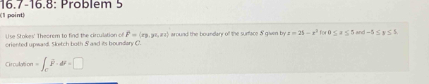 16.7-16.8: Problem 5 
(1 point) 
Use Stokes' Theorem to find the circulation of vector F=(xy,yz,xz) around the boundary of the surface S given by z=25-x^2 for 0≤ x≤ 5 and -5≤ y≤ 5, 
oriented upward. Sketch both S and its boundary C. 
Circulation =∈t _Cvector F· dvector r=□