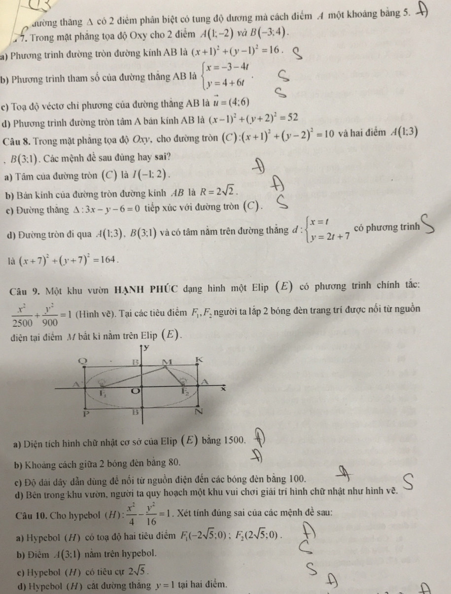 đường thăng A có 2 điểm phân biệt có tung độ dương mà cách điểm A một khoảng bằng 5.
7 7. Trong mặt phẳng tọa độ Oxy cho 2 điểm A(1;-2) và B(-3:4).
a) Phương trình đường tròn đường kính AB là (x+1)^2+(y-1)^2=16.
b) Phương trình tham số của đường thắng AB là beginarrayl x=-3-4t y=4+6tendarray. .
c) Toạ độ véctơ chỉ phương của đường thắng AB là vector u=(4;6)
d) Phương trình đường tròn tâm A bán kính AB là (x-1)^2+(y+2)^2=52
Câu 8. Trong mặt phẳng tọa độ Oxy, cho đường tròn (C):(x+1)^2+(y-2)^2=10 và hai điểm A(1;3)
B(3:1) Các mệnh đề sau đủng hay sai?
a) Tâm của đường tròn (C) là I(-1:2).
b) Bán kính của đường tròn đường kính AB là R=2sqrt(2).
c) Đường thắng △ :3x-y-6=0 tiếp xúc với đường tròn (C).
d) Đường tròn đi qua A(1;3),B(3;1) và có tâm nằm trên đường thắng đ : d:beginarrayl x=t y=2t+7endarray. có phương trinh
là (x+7)^2+(y+7)^2=164.
Câu 9. Một khu vườn HẠNH PHÚC dạng hình một Elip (E) có phương trình chính tắc:
 x^2/2500 + y^2/900 =1 (Hình vẽ). Tại các tiêu điểm F_1,F_2 người ta lắp 2 bóng đèn trang trí được nối từ nguồn
điện tại điểm M bắt ki nằm trên Elip (E).
a) Diện tích hình chữ nhật cơ sở của Elip (E) bằng 1500.
b) Khoảng cách giữa 2 bóng đèn bảng 80.
c) Độ dài dây dẫn dùng để nối từ nguồn điện đến các bóng đèn bằng 100.
d) Bên trong khu vườn, người ta quy hoạch một khu vui chơi giải trí hình chữ nhật như hình vẽ.
Câu 10. Cho hypebol (H):  x^2/4 - y^2/16 =1. Xét tính đúng sai của các mệnh đề sau:
a) Hypebol (H) có toạ độ hai tiêu điểm F_1(-2sqrt(5);0);F_2(2sqrt(5);0).
b) Điểm A(3:1) nằm trên hypebol.
c) Hypebol (H) có tiêu cự 2sqrt(5).
d) Hypebol (H) cắt đường thắng y=1 tại hai điểm.