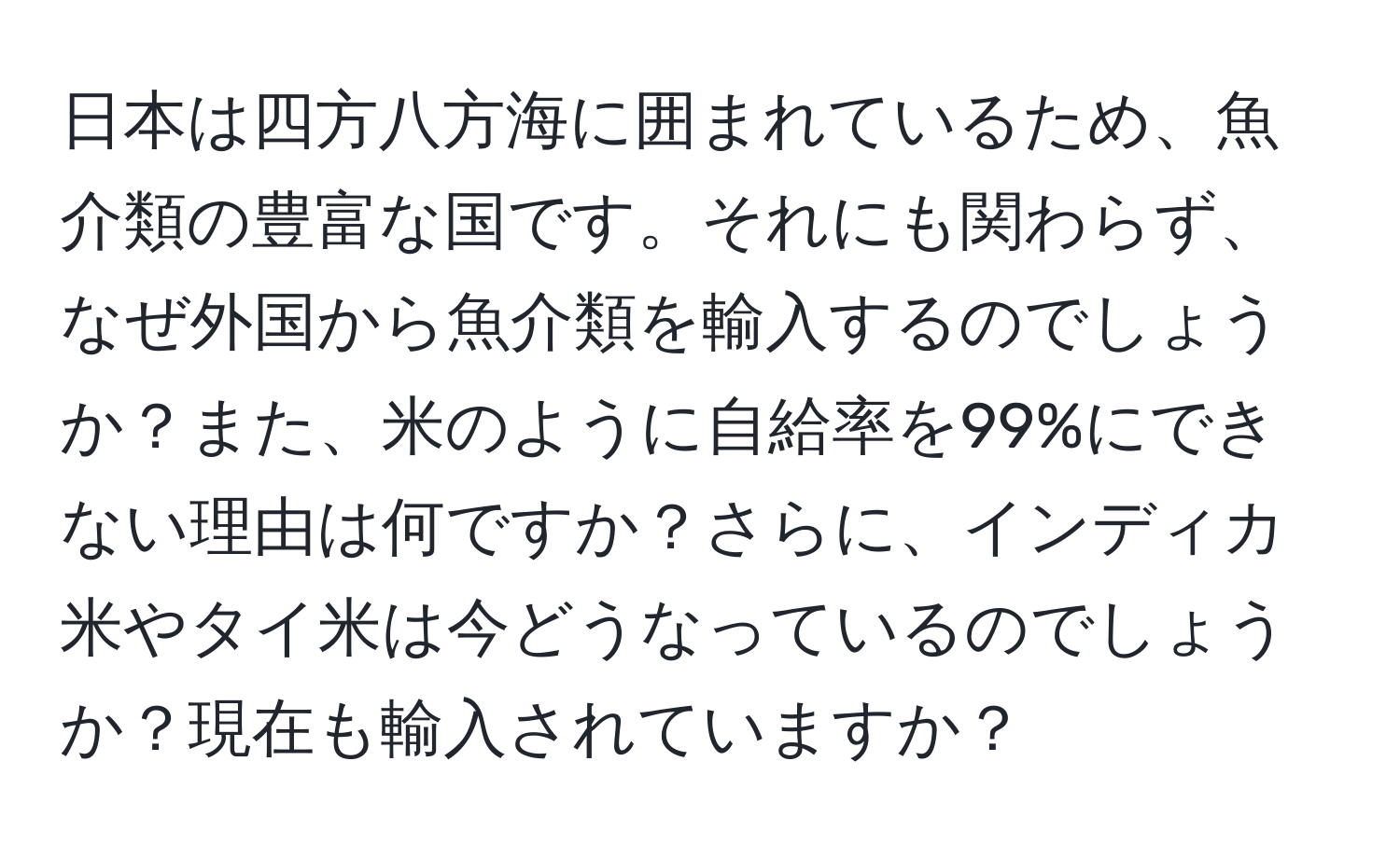 日本は四方八方海に囲まれているため、魚介類の豊富な国です。それにも関わらず、なぜ外国から魚介類を輸入するのでしょうか？また、米のように自給率を99%にできない理由は何ですか？さらに、インディカ米やタイ米は今どうなっているのでしょうか？現在も輸入されていますか？