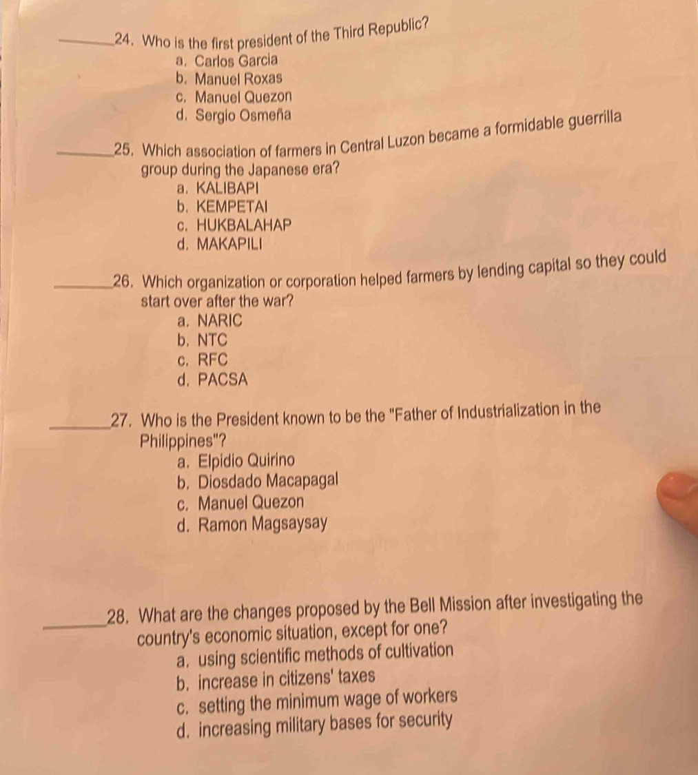 Who is the first president of the Third Republic?
a. Carlos Garcia
b. Manuel Roxas
c. Manuel Quezon
d. Sergio Osmeña
_25. Which association of farmers in Central Luzon became a formidable guerrilla
group during the Japanese era?
a、 KALIBAPI
b. KEMPETAI
c. HUKBALAHAP
d. MAKAPILI
_26. Which organization or corporation helped farmers by lending capital so they could
start over after the war?
a. NARIC
b. NTC
c. RFC
d. PACSA
_
27. Who is the President known to be the "Father of Industrialization in the
Philippines"?
a. Elpidio Quirino
b. Diosdado Macapagal
c. Manuel Quezon
d. Ramon Magsaysay
_28. What are the changes proposed by the Bell Mission after investigating the
country's economic situation, except for one?
a. using scientific methods of cultivation
b. increase in citizens' taxes
c. setting the minimum wage of workers
d. increasing military bases for security
