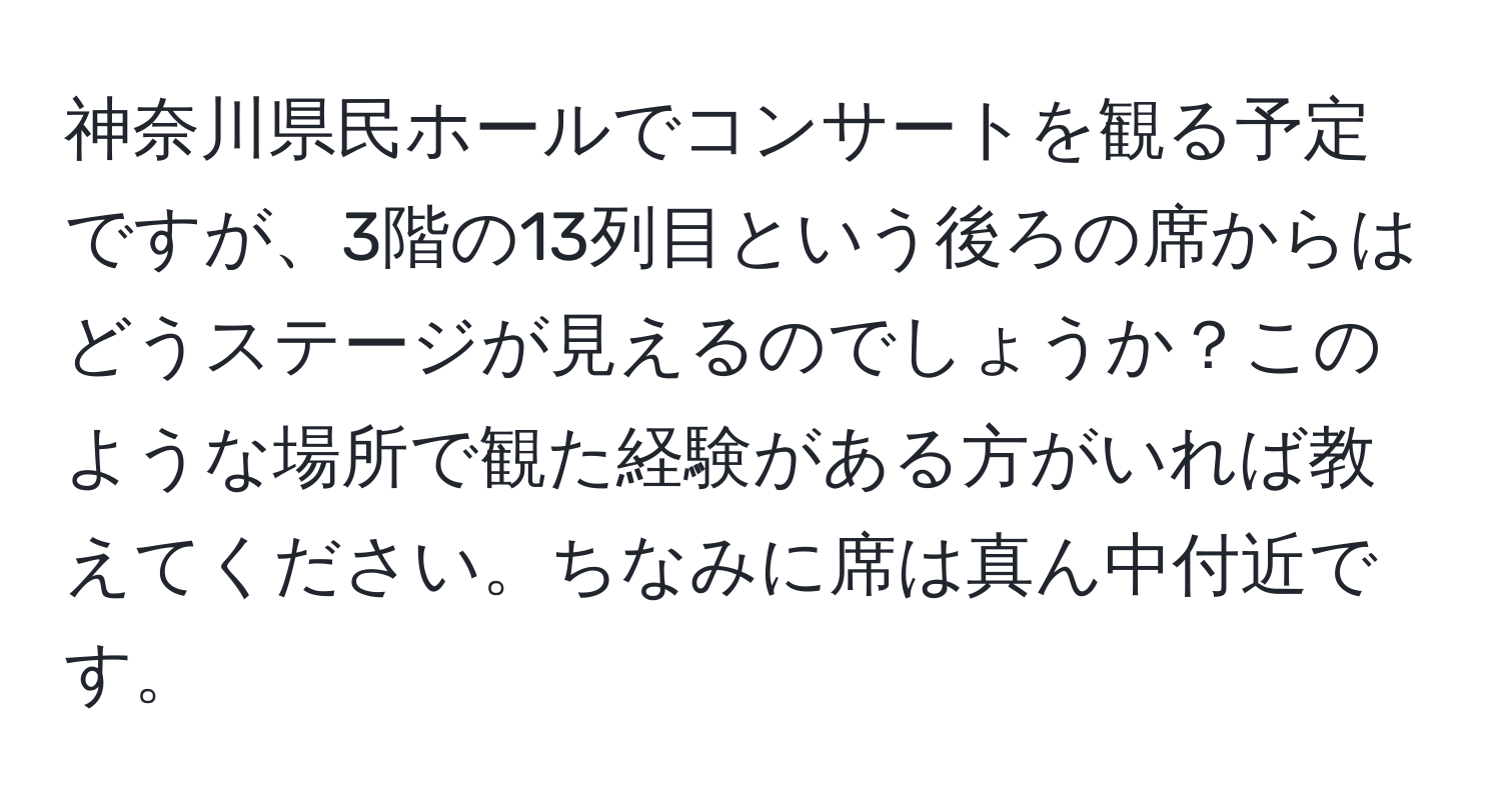 神奈川県民ホールでコンサートを観る予定ですが、3階の13列目という後ろの席からはどうステージが見えるのでしょうか？このような場所で観た経験がある方がいれば教えてください。ちなみに席は真ん中付近です。