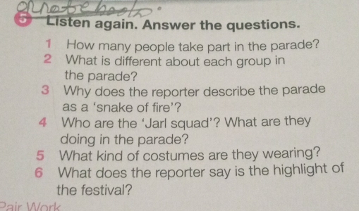 5° Listen again. Answer the questions. 
1 How many people take part in the parade? 
2 What is different about each group in 
the parade? 
3 Why does the reporter describe the parade 
as a ‘snake of fire’? 
4 Who are the ‘Jarl squad’? What are they 
doing in the parade? 
5 What kind of costumes are they wearing? 
6 What does the reporter say is the highlight of 
the festival? 
Pair Work