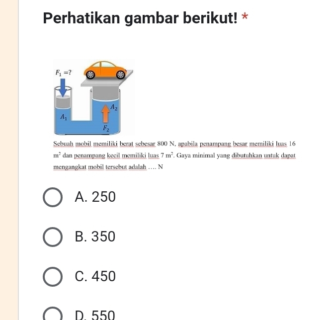 Perhatikan gambar berikut! *
Sebuah mobil memiliki berat sebesar 800 N, apabila penampang besar memiliki luas 16
m^2 dan penampang kecil memiliki luas 7m^2 Gaya minimal yang dibutuhkan untuk dapat
mengangkat mobil tersebut adalah … N
A. 250
B. 350
C. 450
D 550