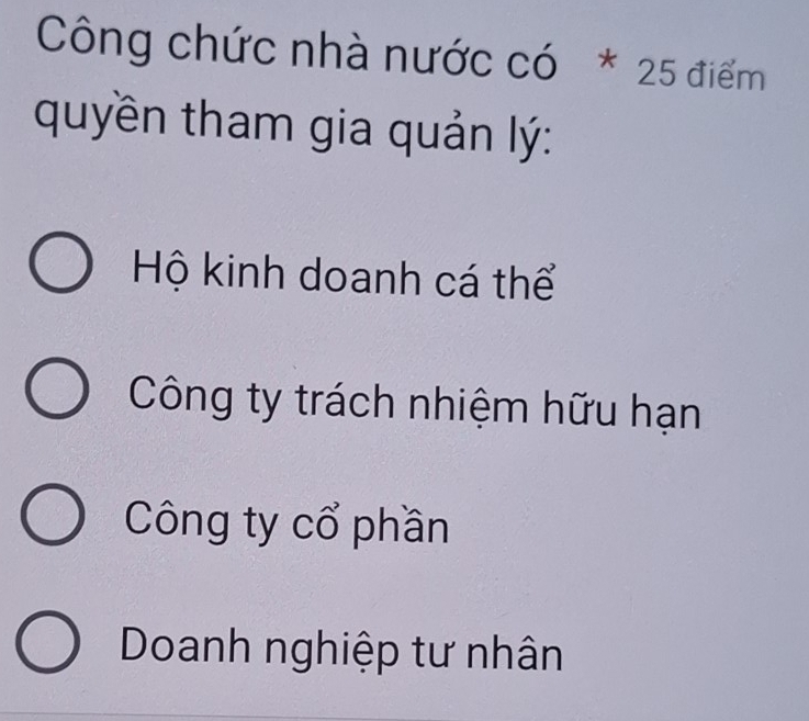 Công chức nhà nước có * 25 điểm
quyền tham gia quản lý:
Hộ kinh doanh cá thể
Công ty trách nhiệm hữu hạn
Công ty cổ phần
Doanh nghiệp tư nhân