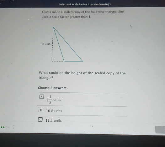 Interpret scale factor in scale drawings
Oliwia made a scaled copy of the following triangle. She
used a scale factor greater than 1.
What could be the height of the scaled copy of the
triangle?
Choose 3 answers:
A 3 1/3 units
§ 10.5 units
11.1 units