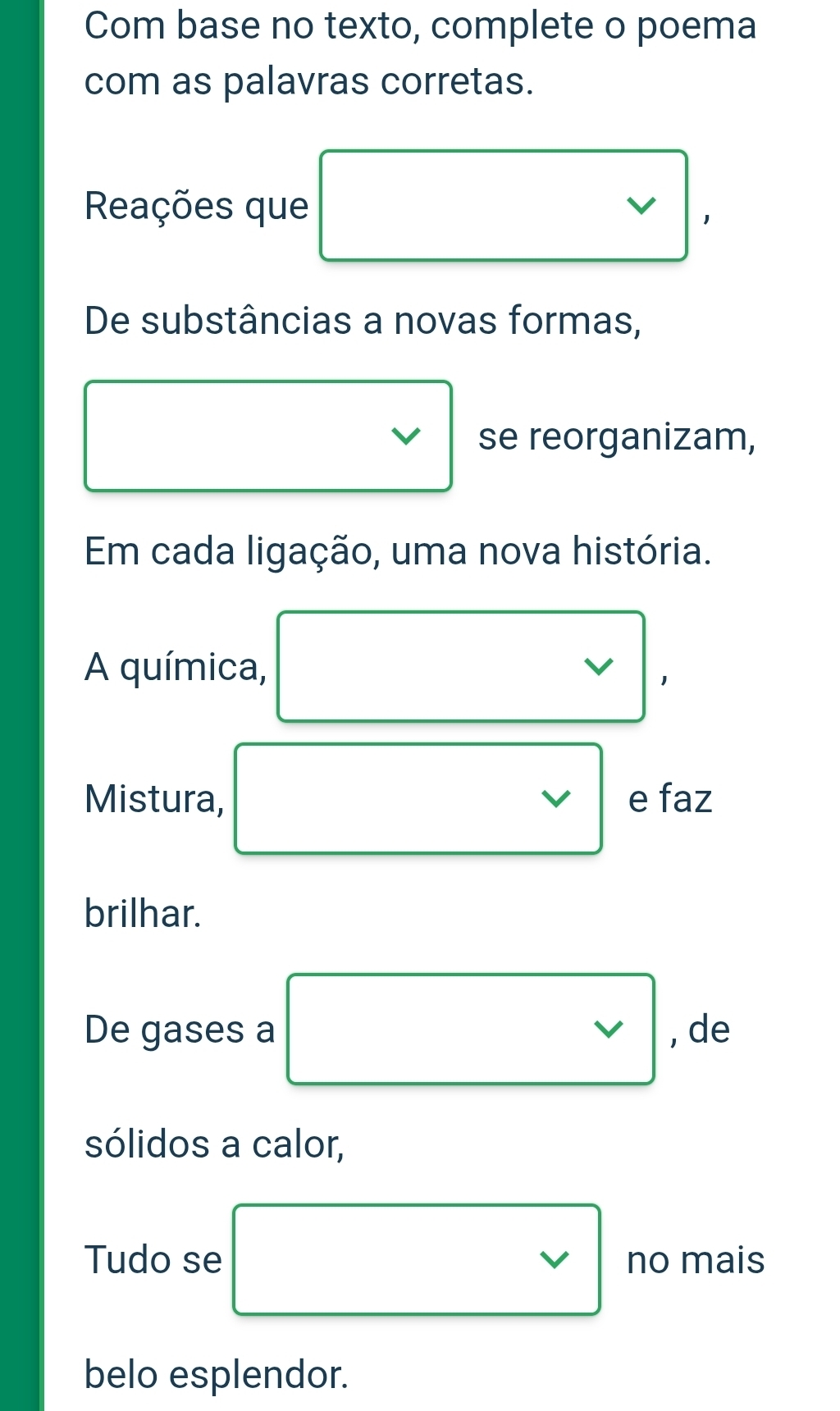 Com base no texto, complete o poema 
com as palavras corretas. 
Reações que
De substâncias a novas formas,
□ (-3,4)
v se reorganizam, 
Em cada ligação, uma nova história. 
A química, □ vee  , de 
sólidos a calor, 
Tudo se □ vee  no mais 
belo esplendor.